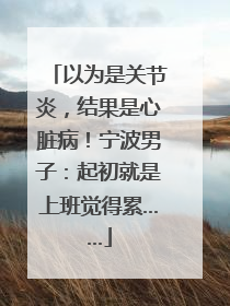 以为是关节炎，结果是心脏病！宁波男子：起初就是上班觉得累……