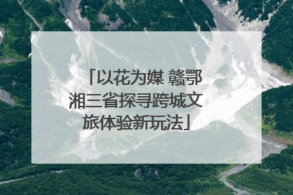 以花为媒 赣鄂湘三省探寻跨城文旅体验新玩法