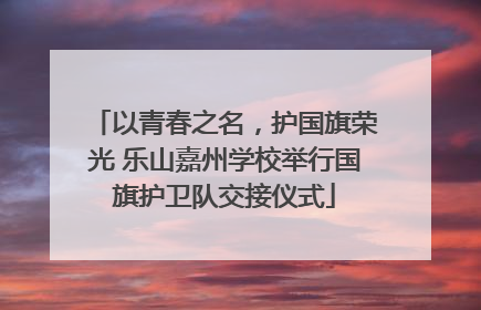 以青春之名，护国旗荣光 乐山嘉州学校举行国旗护卫队交接仪式