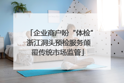 企业商户盼“体检” 浙江洞头预检服务颠覆传统市场监管
