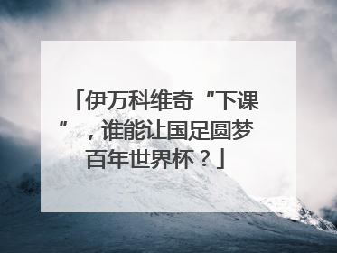 伊万科维奇“下课”，谁能让国足圆梦百年世界杯？