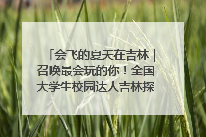 会飞的夏天在吉林｜召唤最会玩的你！全国大学生校园达人吉林探线活动招募中