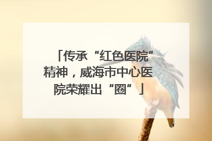 传承“红色医院”精神，威海市中心医院荣耀出“圈”