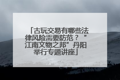 古玩交易有哪些法律风险需要防范？“江南文物之邦”丹阳举行专题讲座