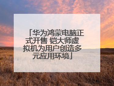 华为鸿蒙电脑正式开售 铠大师虚拟机为用户创造多元应用环境