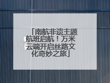 南航非遗主题航班启航！万米云端开启丝路文化奇妙之旅