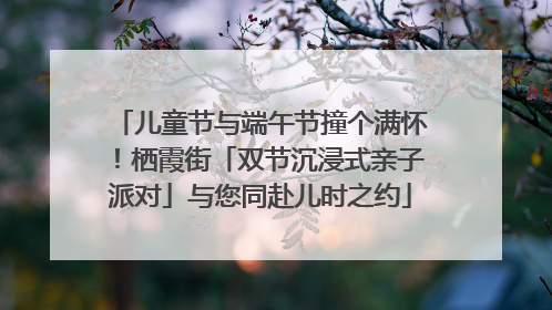 儿童节与端午节撞个满怀！栖霞街「双节沉浸式亲子派对」与您同赴儿时之约
