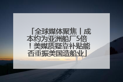 全球媒体聚焦丨成本约为亚洲船厂5倍！美媒质疑靠补贴能否重振美国造船业