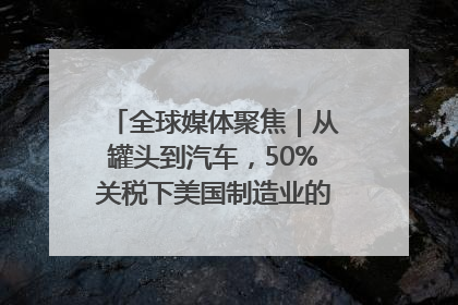 全球媒体聚焦｜从罐头到汽车，50%关税下美国制造业的“生死劫”
