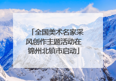 全国美术名家采风创作主题活动在锦州北镇市启动