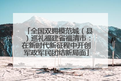 全国双拥模范城（县）巡礼福建省福清市：在新时代新征程中开创军政军民团结新局面