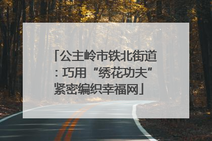 公主岭市铁北街道：巧用“绣花功夫”紧密编织幸福网
