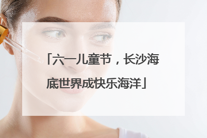 六一儿童节，长沙海底世界成快乐海洋