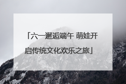 六一邂逅端午 萌娃开启传统文化欢乐之旅