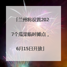 兰州将设置2027个瓜果临时摊点，6月15日开放