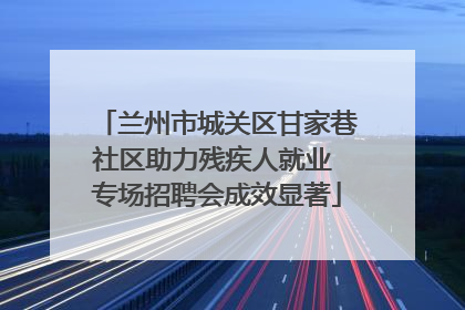 兰州市城关区甘家巷社区助力残疾人就业 专场招聘会成效显著