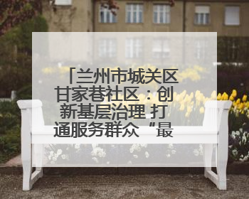 兰州市城关区甘家巷社区：创新基层治理 打通服务群众“最后一公里”