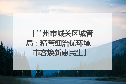兰州市城关区城管局：精管细治优环境 市容焕新惠民生
