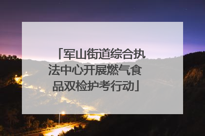 军山街道综合执法中心开展燃气食品双检护考行动
