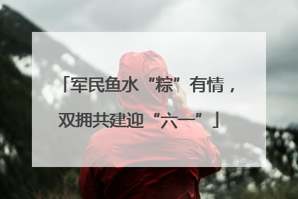 军民鱼水“粽”有情，双拥共建迎“六一”