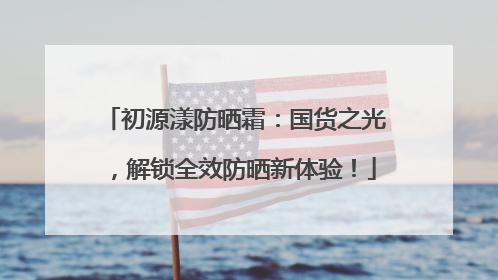 初源漾防晒霜：国货之光，解锁全效防晒新体验！