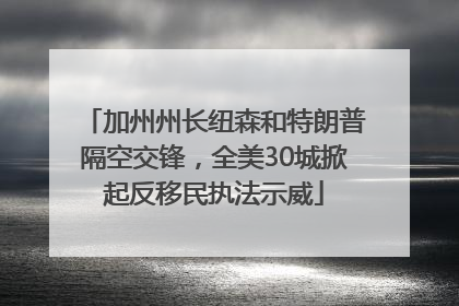 加州州长纽森和特朗普隔空交锋，全美30城掀起反移民执法示威