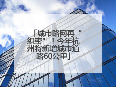 城市路网再“织密”！今年杭州将新增城市道路60公里