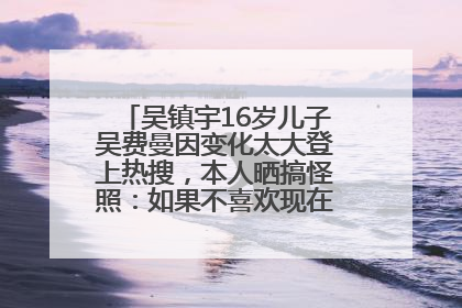 吴镇宇16岁儿子吴费曼因变化太大登上热搜，本人晒搞怪照：如果不喜欢现在的我可以离开
