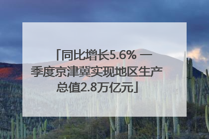 同比增长5.6% 一季度京津冀实现地区生产总值2.8万亿元