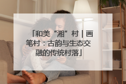 和美“湘”村｜画笔村：古韵与生态交融的传统村落