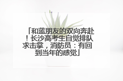 和蓝朋友的双向奔赴！长沙高考生自觉排队求击掌，消防员：有回到当年的感觉