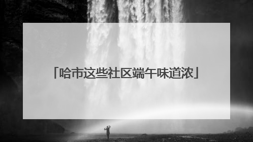 哈市这些社区端午味道浓