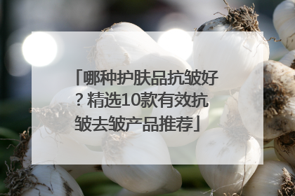 哪种护肤品抗皱好？精选10款有效抗皱去皱产品推荐