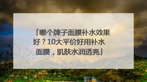 哪个牌子面膜补水效果好？10大平价好用补水面膜，肌肤水润透亮