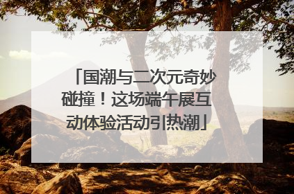 国潮与二次元奇妙碰撞!这场端午展互动体验活动引热潮