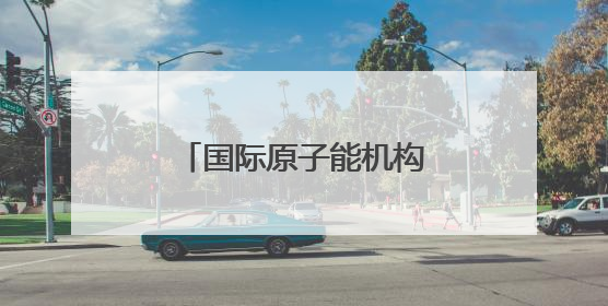 国际原子能机构警告以色列 以媒：“前所未有”