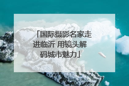 国际摄影名家走进临沂 用镜头解码城市魅力