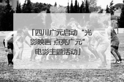 四川广元启动“光影映画 点亮广元”电影主题活动