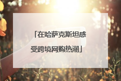 在哈萨克斯坦感受跨境网购热潮