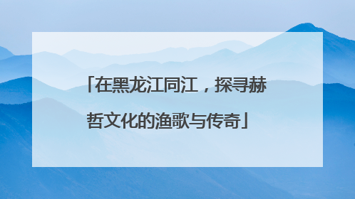 在黑龙江同江，探寻赫哲文化的渔歌与传奇