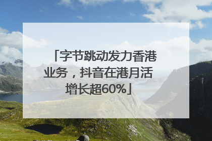 字节跳动发力香港业务，抖音在港月活增长超60%