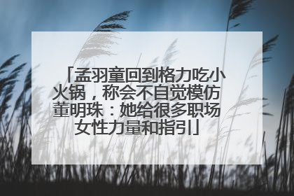 孟羽童回到格力吃小火锅，称会不自觉模仿董明珠：她给很多职场女性力量和指引