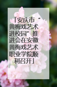 安庆市“黄梅戏艺术进校园”推进会在安徽黄梅戏艺术职业学院顺利召开