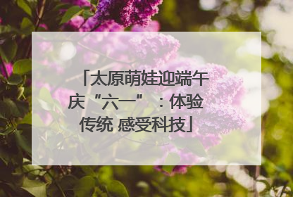 太原萌娃迎端午庆“六一”：体验传统 感受科技