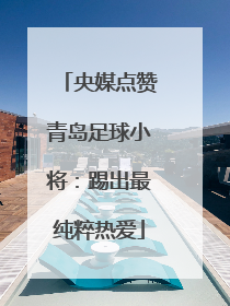 央媒点赞青岛足球小将：踢出最纯粹热爱