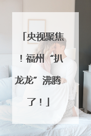 央视聚焦！福州“扒龙龙”沸腾了！