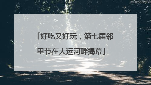 好吃又好玩，第七届邻里节在大运河畔揭幕