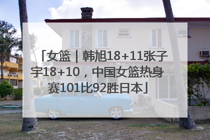 女篮｜韩旭18+11张子宇18+10，中国女篮热身赛101比92胜日本