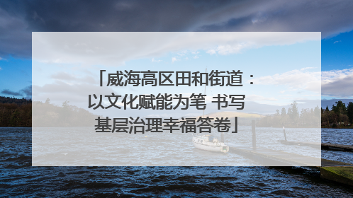 威海高区田和街道：以文化赋能为笔 书写基层治理幸福答卷