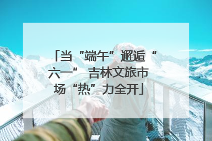 当“端午”邂逅“六一” 吉林文旅市场“热”力全开